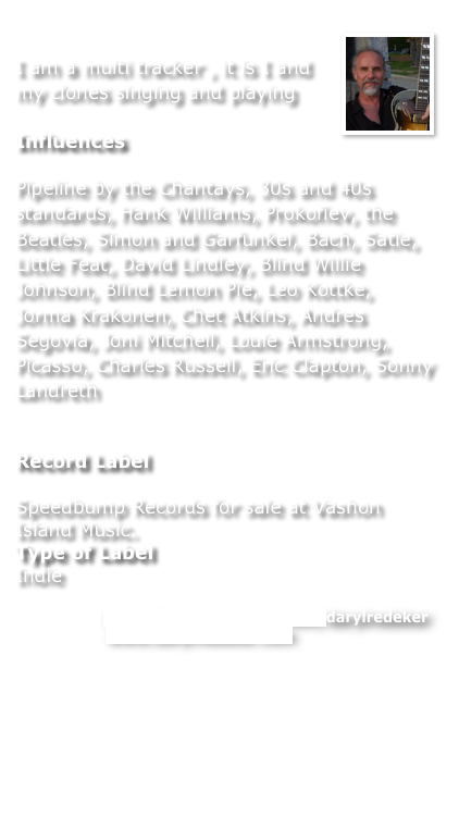 ￼
I am a multi tracker , it is I and my clones singing and playing

Influences

Pipeline by the Chantays, 30s and 40s standards, Hank Williams, Prokofiev, the Beatles, Simon and Garfunkel, Bach, Satie, Little Feat, David Lindley, Blind Willie Johnson, Blind Lemon Pie, Leo Kottke, Jorma Krakonen, Chet Atkins, Andres Segovia, Joni Mitchell, Louie Armstrong, Picasso, Charles Russell, Eric Clapton, Sonny Landreth


Record Label

Speedbump Records for sale at Vashon Island Music.
Type of Label
Indie

Read more: http://www.myspace.com/darylredeker
Web site  - www.darylredeker.com