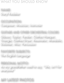 What you should know

Name:
Daryl Redeker

Occupation:
Composer, Musician, Instructer

Guitars and other Orchestral colors

Gibson, Taylor, Fender, Clothes Hamper, Triangle, Clothes Dryer, Ressinator, Mandolin, Dulsimer, Misc. Percussion

Favorite Subjects:
The English Language

Personal Motto:
As my grandfather used to say, “Life, isn’t for everyone”

My Latest Photos


